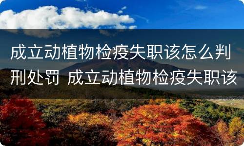 成立动植物检疫失职该怎么判刑处罚 成立动植物检疫失职该怎么判刑处罚案例