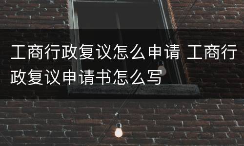 工商行政复议怎么申请 工商行政复议申请书怎么写