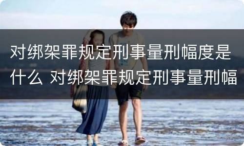 对绑架罪规定刑事量刑幅度是什么 对绑架罪规定刑事量刑幅度是什么意思