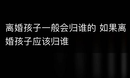 离婚孩子一般会归谁的 如果离婚孩子应该归谁