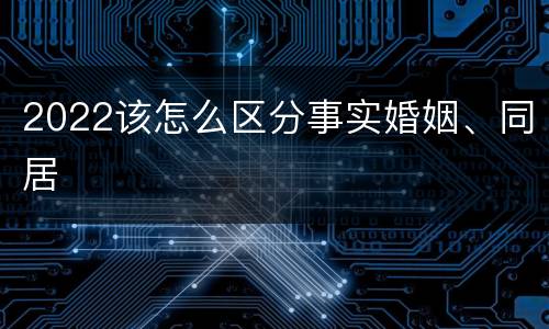 2022该怎么区分事实婚姻、同居