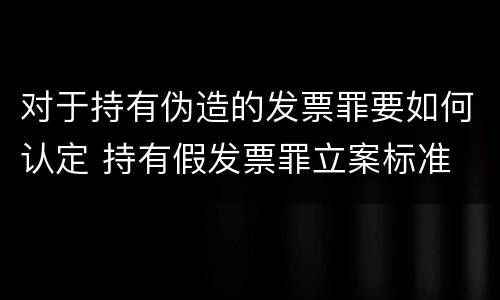对于持有伪造的发票罪要如何认定 持有假发票罪立案标准