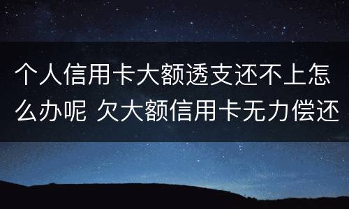 个人信用卡大额透支还不上怎么办呢 欠大额信用卡无力偿还会怎样