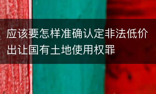应该要怎样准确认定非法低价出让国有土地使用权罪