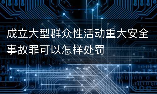 成立大型群众性活动重大安全事故罪可以怎样处罚