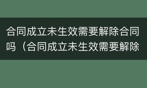 合同成立未生效需要解除合同吗(合同成立未生效需要解除合同吗为什么) 合同成立未生效需要解除合同吗(合同成立未生效需要解除合同吗为什么)
