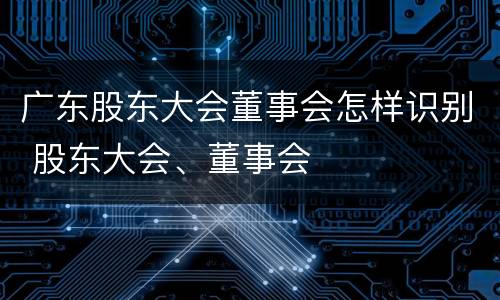广东股东大会董事会怎样识别 股东大会、董事会 广东股东大会董事会怎样识别 股东大会、董事会