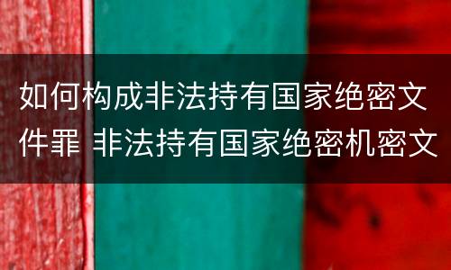 如何构成非法持有国家绝密文件罪 非法持有国家绝密机密文件