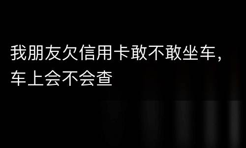 我朋友欠信用卡敢不敢坐车，车上会不会查