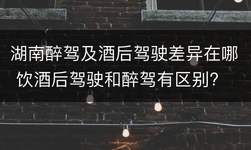 湖南醉驾及酒后驾驶差异在哪 饮酒后驾驶和醉驾有区别?