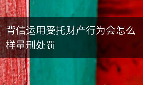 背信运用受托财产行为会怎么样量刑处罚