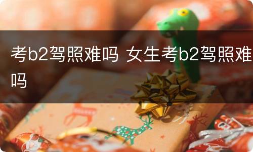考b2驾照难吗 女生考b2驾照难吗