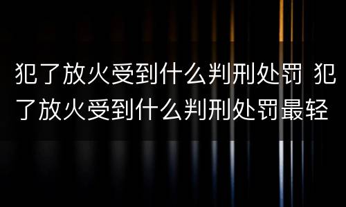 犯了放火受到什么判刑处罚 犯了放火受到什么判刑处罚最轻