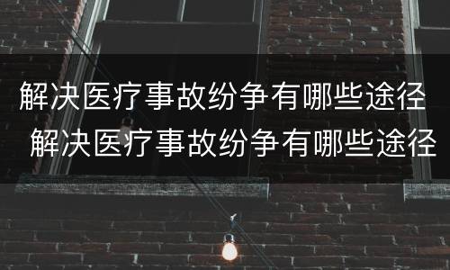 解决医疗事故纷争有哪些途径 解决医疗事故纷争有哪些途径和方法