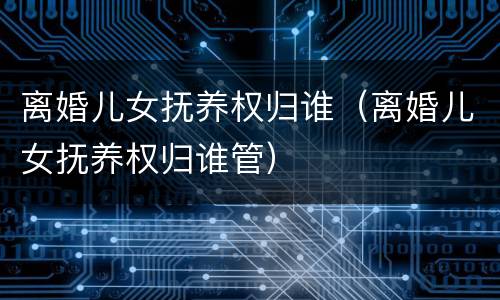 离婚儿女抚养权归谁（离婚儿女抚养权归谁管）