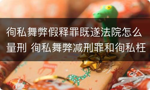 徇私舞弊假释罪既遂法院怎么量刑 徇私舞弊减刑罪和徇私枉法罪