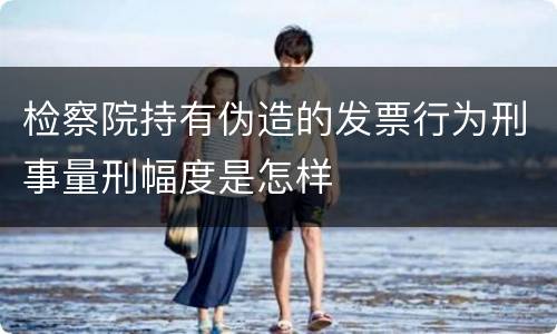 检察院持有伪造的发票行为刑事量刑幅度是怎样