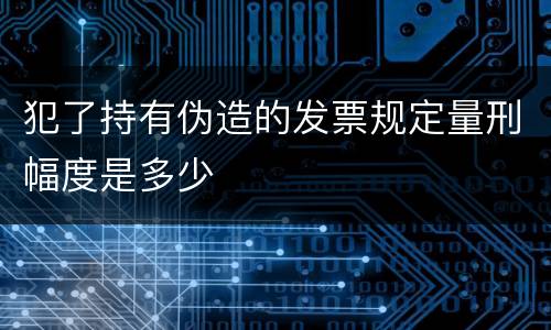 犯了持有伪造的发票规定量刑幅度是多少