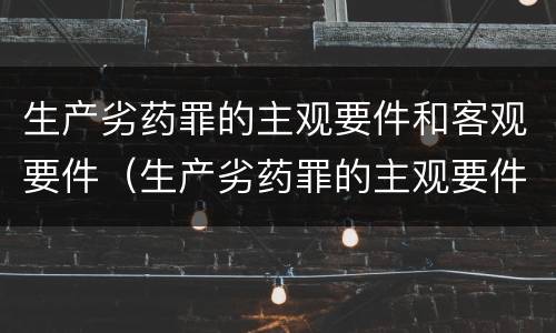 生产劣药罪的主观要件和客观要件（生产劣药罪的主观要件和客观要件的区别）