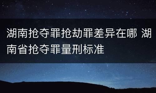 湖南抢夺罪抢劫罪差异在哪 湖南省抢夺罪量刑标准