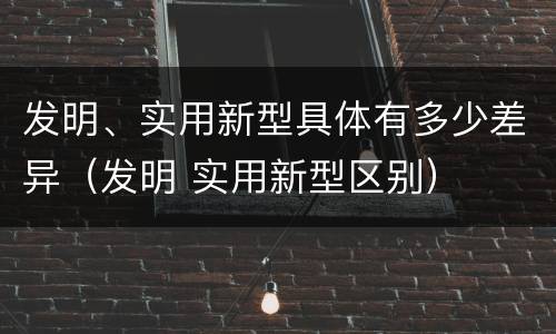 发明、实用新型具体有多少差异（发明 实用新型区别）