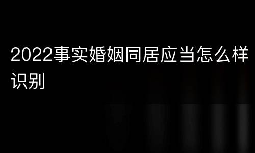 2022事实婚姻同居应当怎么样识别