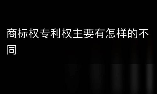 商标权专利权主要有怎样的不同