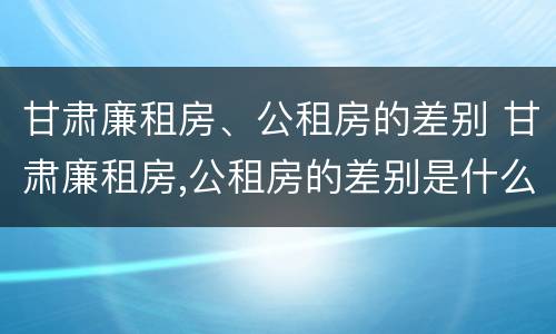 甘肃廉租房、公租房的差别 甘肃廉租房,公租房的差别是什么