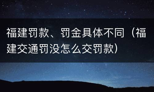 福建罚款、罚金具体不同（福建交通罚没怎么交罚款）
