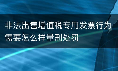 非法出售增值税专用发票行为需要怎么样量刑处罚