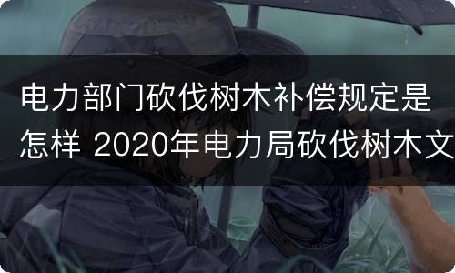 电力部门砍伐树木补偿规定是怎样 2020年电力局砍伐树木文件赔偿标准