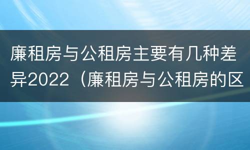廉租房与公租房主要有几种差异2022（廉租房与公租房的区别在哪里）