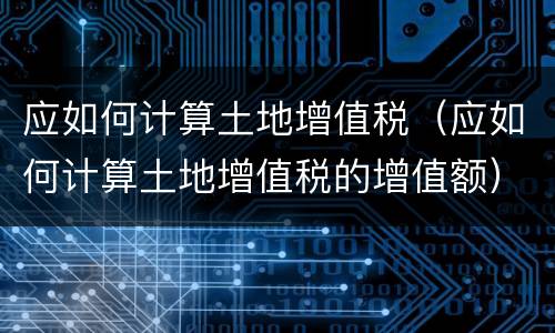 应如何计算土地增值税（应如何计算土地增值税的增值额）