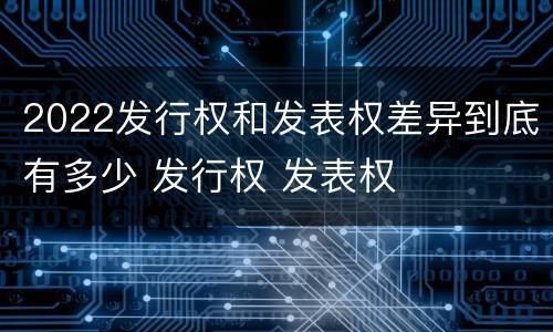 2022发行权和发表权差异到底有多少 发行权 发表权