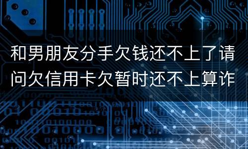 和男朋友分手欠钱还不上了请问欠信用卡欠暂时还不上算诈骗吗