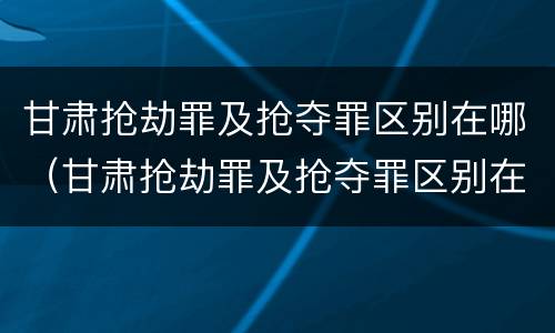 甘肃抢劫罪及抢夺罪区别在哪（甘肃抢劫罪及抢夺罪区别在哪里）