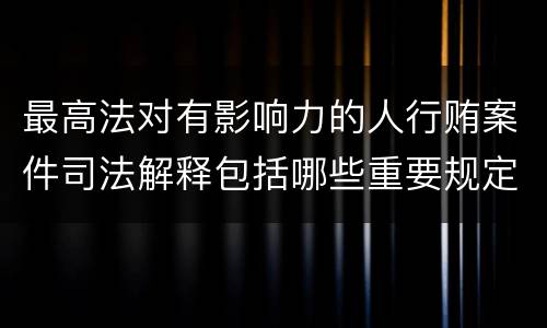 最高法对有影响力的人行贿案件司法解释包括哪些重要规定