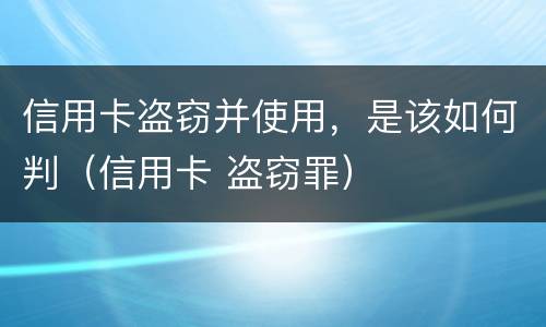 信用卡盗窃并使用，是该如何判（信用卡 盗窃罪）