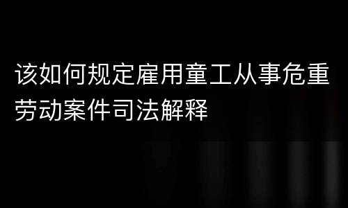 该如何规定雇用童工从事危重劳动案件司法解释