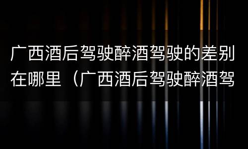 广西酒后驾驶醉酒驾驶的差别在哪里（广西酒后驾驶醉酒驾驶的差别在哪里查）