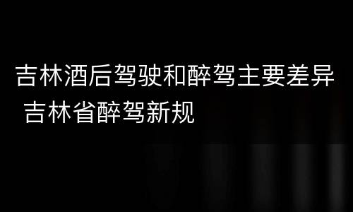 吉林酒后驾驶和醉驾主要差异 吉林省醉驾新规