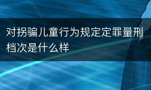 对拐骗儿童行为规定定罪量刑档次是什么样