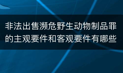 非法出售濒危野生动物制品罪的主观要件和客观要件有哪些