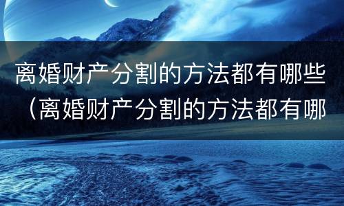 离婚财产分割的方法都有哪些（离婚财产分割的方法都有哪些呢）