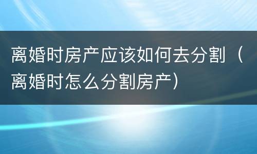 离婚时房产应该如何去分割（离婚时怎么分割房产）