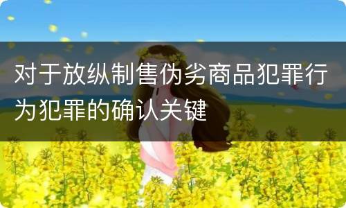 对于放纵制售伪劣商品犯罪行为犯罪的确认关键