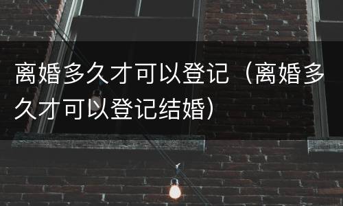 离婚多久才可以登记（离婚多久才可以登记结婚）