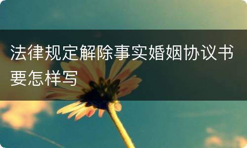 法律规定解除事实婚姻协议书要怎样写