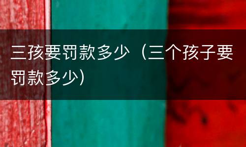 三孩要罚款多少（三个孩子要罚款多少）