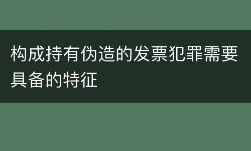 构成持有伪造的发票犯罪需要具备的特征